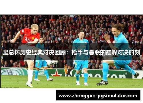 足总杯历史经典对决回顾：枪手与曼联的巅峰对决时刻