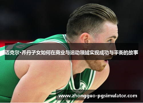 迈克尔·乔丹子女如何在商业与运动领域实现成功与平衡的故事