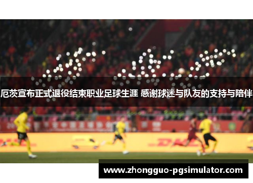 厄茨宣布正式退役结束职业足球生涯 感谢球迷与队友的支持与陪伴