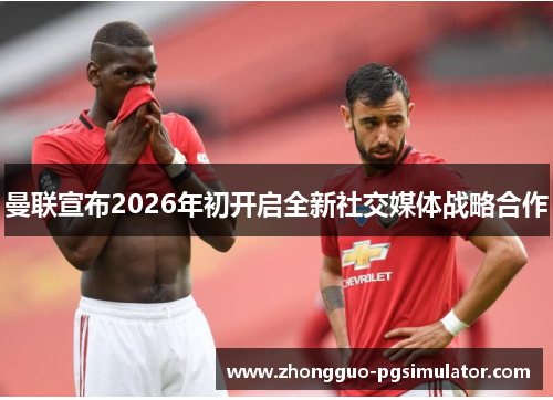 曼联宣布2026年初开启全新社交媒体战略合作