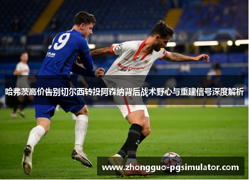 哈弗茨高价告别切尔西转投阿森纳背后战术野心与重建信号深度解析