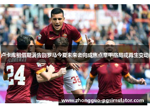 卢卡库租借期满告别罗马今夏未来去向成焦点意甲格局或再生变动
