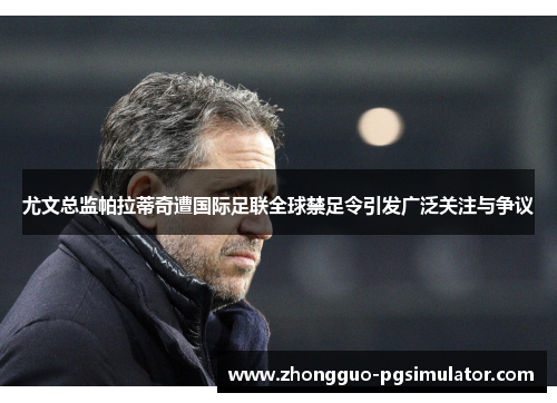 尤文总监帕拉蒂奇遭国际足联全球禁足令引发广泛关注与争议